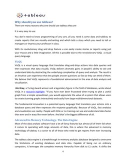 4 
 
Why should you use tableau? 
There are many reasons why one should use tableau they are 
It is very easy to use: 
Yo