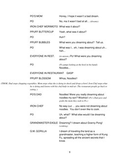 6       
PO’S MOM  
Honey, I hope it wasn’t a bad dream. 
PO 
No, ma it wasn’t bad at all… (dreamy) 
IRON CHEF MORIMOTO What