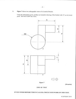 -8-
Figure 7 shows two orthographic views of a Location Bracket.
Using the information given, produce an isometric drawing of