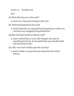 Lesson -3     Timothy toad  
Q/A 
Q1.What did Janet see on the road? 
A. Janet saw a big toad crawling on the road. 
Q2. What