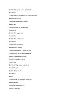 Costello: You gonna be the coach too? 
Abbott: Yes. 
Costello: And you don't know the fellows' names? 
Abbott: Well I should.
