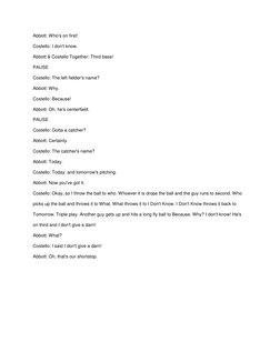 Abbott: Who's on first! 
Costello: I don't know. 
Abbott & Costello Together: Third base! 
PAUSE 
Costello: The left fielder'