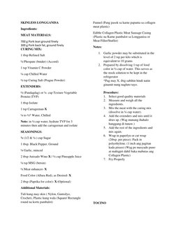 SKINLESS LONGGANISA 
Ingredients: 
MEAT MATERIALS: 
700 g Pork lean ground finely 
300 g Pork back fat, ground finely 
CURING