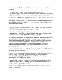 Cuando llegó llamó a la puerta. Blancanieves se asomó por la ventana y 
contestó: 
 
- No puedo abrir a nadie, me lo han proh