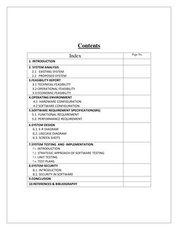 Contents 
Index 
Page No 
1. INTRODUCTION 
 
2. SYSTEM ANALYSIS 
    2.1   EXISTING SYSTEM 
    2.2   PROPOSED SYSTEM
