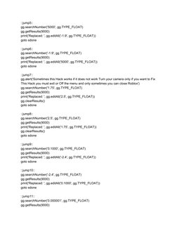 ::jump5:: 
gg.searchNumber('5000', gg.TYPE_FLOAT) 
gg.getResults(9000) 
print('Replaced: ', gg.editAll('-1.9', gg.TYPE_FLOAT)