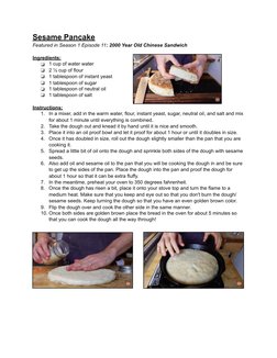 Sesame Pancake 
Featured in Season 1 Episode 11: 2000 Year Old Chinese Sandwich  
Ingredients:  
❏
1 cup of water water 
❏
2