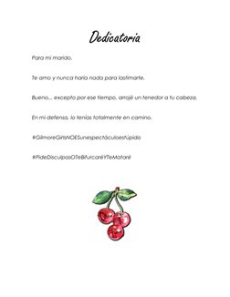 Dedicatoria 
Para mi marido. 
 
Te amo y nunca haría nada para lastimarte. 
 
Bueno... excepto por ese tiempo, arrojé un tene