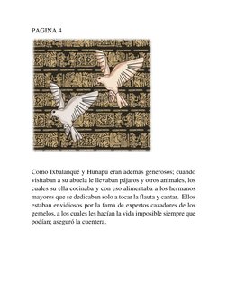 PAGINA 4 
 
 
Como Ixbalanqué y Hunapú eran además generosos; cuando 
visitaban a su abuela le llevaban pájaros y otros anima