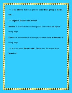 16.  Text Effects  button is present under Font group in Home 
tab. 
17. Explain  Header and Footer. 
Header of a document is