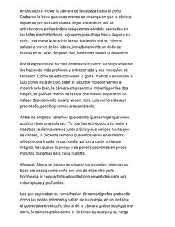empezaron a mover la cámara de la cabeza hasta el coño.
Grabaron la boca que unas manos se encargaron que la abriera,
siguier