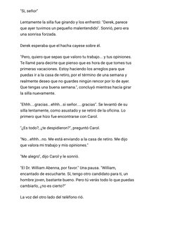 "Si, señor"
Lentamente la silla fue girando
y los enfrentó: "Derek, parece
que ayer tuvimos un pequeño
malentendido". Sonrió,