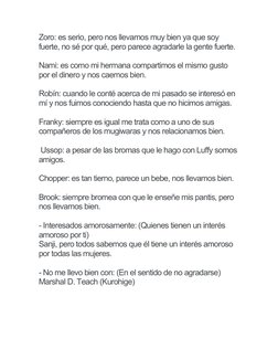 Zoro: es serio, pero nos llevamos muy bien ya que soy 
fuerte, no sé por qué, pero parece agradarle la gente fuerte.
Nami: es