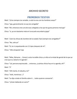 ARCHIVO SECRETO 
PRIMEROS TEXTOS 
Matt: "¿Eres siempre tan amable, o solo lo eres con los hombres sexys?" 
Chica: "jaja, ge