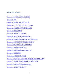 Table of Contents
 
Lesson 1: DOUBLE ATTACK/FORK
Lesson 2: PIN
Lesson 3: PAWN SQUARE RULE
Lesson 4: CREATING PASSED PAWNS
L