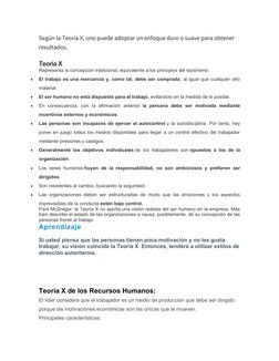 Según la Teoría X, uno puede adoptar un enfoque duro o suave para obtener 
resultados.
Teoría X
Representa la concepción trad