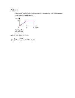 Problem 8. 
 
The current flowing past a point in a device is shown in Fig. 1.25.  Calculate the 
total charge through the po