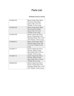 Parts List: 
McMaster Screws List/Key 
91294A130
Black-Oxide Alloy Steel 
Hex Drive Flat Head 
Screw, M3 x 0.5 mm 
Thread,