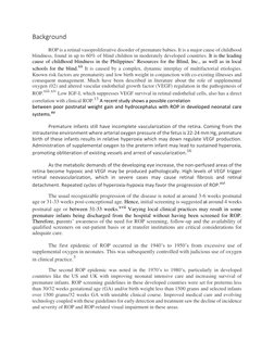 Background 
 
ROP is a retinal vasoproliferative disorder of premature babies. It is a major cause of childhood 
blindness, f