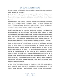 2
LA ISLA DE LAS MUÑECAS
En Xochimilco se encuentra una terrorífica isla llena de muñecas rotas y sucias, se
llama, la Isla d