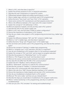 1. What is a PLC, and what does it stand for? 
2. Explain the primary purpose of a PLC in industrial automation. 
3. Describe