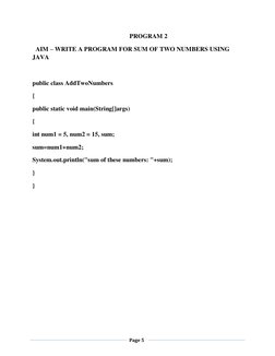 Page 5 
 
 
 
PROGRAM 2 
  AIM – WRITE A PROGRAM FOR SUM OF TWO NUMBERS USING 
JAVA 
 
public class AddTwoNumbers 
{ 
publ