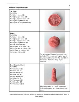3
Common Amigurumi Shapes
Flat Circle:
Rnd 0: MR6
Rnd 1: inc 6 times. (12)
Rnd 2: [inc, sc] 6 times. (18)
Rnd 3: [sc, inc, sc