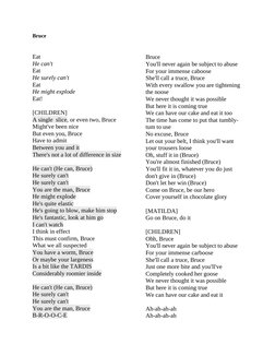 Bruce
Eat
He can't
Eat
He surely can't
Eat
He might explode
Eat!
[CHILDREN]
A single  slice, or even two, Bruce
Might've been