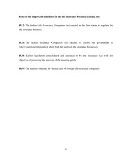 8 
 
Some of the important milestones in the life insurance business in India are: 
 
1912: The Indian Life Assurance Compani