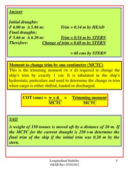 Longitudinal Stability 
(MAR Rev 03/01/01) 
5 
Answer 
 
Initial draughts: 
 
F 6.00 m  A 5.86 m:  
Trim = 0.14 m by HEAD 
Fi