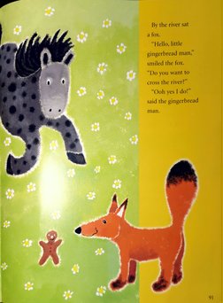 By the river sat 
a fox. 
"Hello, little 
gingerbread man," 
smiled the fox. 
Do you want to 
Cross the river?" 
"Ooh yes I d