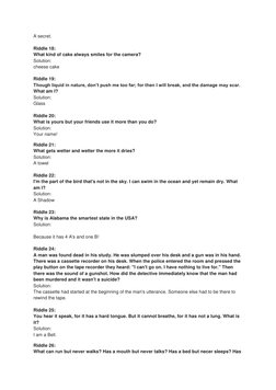 A secret. 
 
Riddle 18: 
What kind of cake always smiles for the camera? 
Solution: 
cheese cake 
 
Riddle 19: 
Though liquid