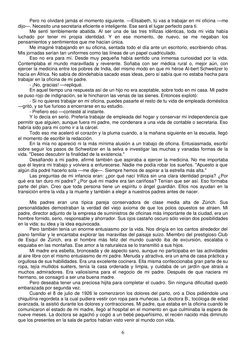 6 
Pero no olvidaré jamás el momento siguiente. —Elisabeth, tú vas a trabajar en mi oficina —me 
dijo—. Necesito una secret