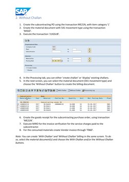 2. Without Challan 
 
1. Create the subcontracting PO using the transaction ME21N, with item category ‘L’ 
2. Create the ma