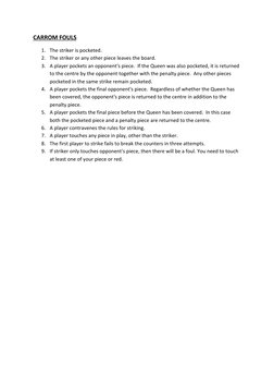 CARROM FOULS 
1. The striker is pocketed. 
2. The striker or any other piece leaves the board. 
3. A player pockets an oppone