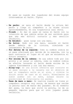8 
 
 
El pase es cuando dos jugadores del mismo equipo 
intercambian el balón. Tipos: 
 
 De pecho: se saca el balón desd