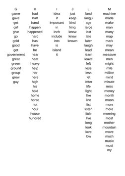 G
game
gave
get
girl
give
go
gold
good
got
government
great
green
ground
group
grow
guy
H
had
half
hand
happen
happened
hard