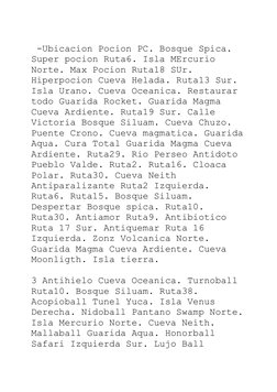 -Ubicacion Pocion PC. Bosque Spica. 
Super pocion Ruta6. Isla MErcurio 
Norte. Max Pocion Ruta18 SUr. 
Hiperpocion Cueva Hel