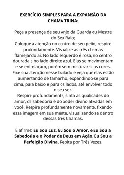 EXERCÍCIO SIMPLES PARA A EXPANSÃO DA
CHAMA TRINA:
 
Peça a presença de seu Anjo da Guarda ou Mestre
do Seu Raio;
Coloque a at