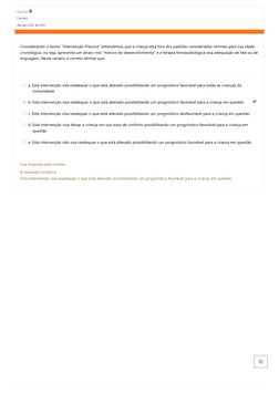 Questão 6
Correto
Atingiu 0,05 de 0,05
Considerando o termo “Intervenção Precoce” entendemos
que a criança está fora dos padr