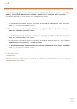 Questão 7
Correto
Atingiu 0,05 de 0,05
A produção da
fala e linguagem acontecem em áreas específicas do cérebro. Estas áreas