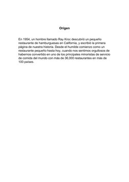 Origen
En 1954, un hombre llamado Ray Kroc descubrió un pequeño 
restaurante de hamburguesas en California, y escribió la pri
