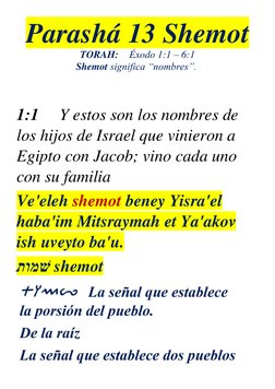 Parashá 13 Shemot 
TORAH: Éxodo 1:1 – 6:1 
Shemot significa “nombres”. 
 
  
1:1     Y estos son los nombres de 
los hijos de