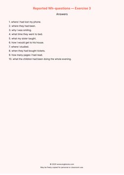 Reported Wh-questions — Exercise 3
Answers
1. where I had lost my phone.
2. where they had been.
3. why I was smiling.
4. wha