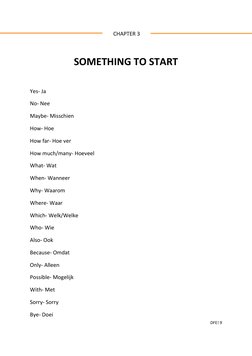 DFE! 9 
 
 
 CHAPTER 3 
 
SOMETHING TO START  
 
Yes- Ja 
No- Nee  
Maybe- Misschien  
How- Hoe  
How far- Hoe ver  
How much