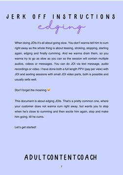 2 
 
 
 
 
 
When doing JOIs it’s all about going slow. You don’t wanna tell him to cum 
right away as the whole thing is