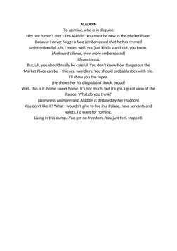 ALADDIN
(To Jasmine, who is in disguise)
Hey, we haven’t met – I’m Aladdin. You must be new in the Market Place,
because I ne