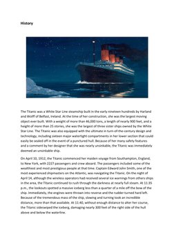 History 
 
 
 
The Titanic was a White Star Line steamship built in the early nineteen hundreds by Harland 
and Wolff of Belf