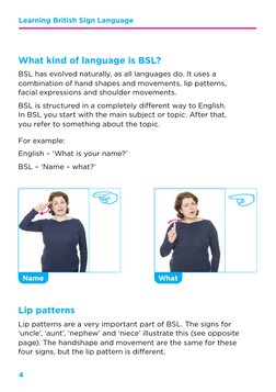 4
Learning British Sign Language 
What kind of language is BSL?
BSL has evolved naturally, as all languages do. It uses a 
co