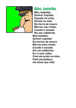 Bão, balalão 
Bão, babalão,  
Senhor Capitão,  
Espada na cinta,  
Ginete na mão.  
Em terra de mouro  
Morreu seu irmão, 
Co